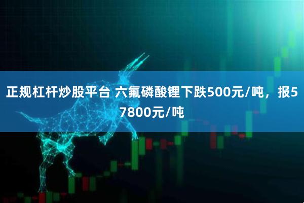正规杠杆炒股平台 六氟磷酸锂下跌500元/吨，报57800元/吨