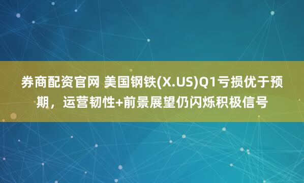 券商配资官网 美国钢铁(X.US)Q1亏损优于预期，运营韧性+前景展望仍闪烁积极信号